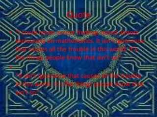 Quote
• “I could never accept findings based almost
exclusively on mathematics. It ain't ignorance
that causes all the trouble in this world. It's
the things people know that ain't so.”
•
“It ain't ignorance that causes all the trouble
in this world. It's the things people know that
ain't so.”

 