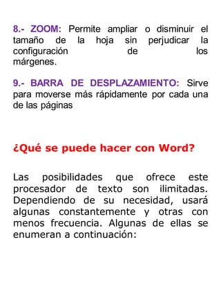 8.- ZOOM: Permite ampliar o disminuir el 
tamaño de la hoja sin perjudicar la 
configuración de los 
márgenes. 
9.- BARRA DE DESPLAZAMIENTO: Sirve 
para moverse más rápidamente por cada una 
de las páginas 
¿Qué se puede hacer con Word? 
Las posibilidades que ofrece este 
procesador de texto son ilimitadas. 
Dependiendo de su necesidad, usará 
algunas constantemente y otras con 
menos frecuencia. Algunas de ellas se 
enumeran a continuación: 
 