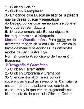 1.- Click en Edición 
2.- Click en Reemplazar 
3.- En donde dice Buscar se escribe la palabra 
que se desea buscar y reemplazar 
4.- Debajo donde dice reemplazar se pone el 
texto que se reemplazara 
5.- Una vez encontrado Buscar siguiente 
hasta que termine la búsqueda. 
Modos de Visualización.- Para poder ver los 
diferentes modos en Word Click en Ver en la 
barra de menú y seleccionas los diferentes 
modos de ver nuestra hoja 
Normal, diseño Web, diseño de Impresión, 
Esquema. 
Ortografía Y Gramática 
1.- Click en Herramientas 
2.- Click en Ortografía y Gramática 
3.- Si encuentra algún error pondrá 
sugerencias y podrás seleccionar Cambiar si 
encuentras que la palabra que escribiste 
estaba mal y la que vez en sugerencia esta 
bien escrita de lo contrario Click en Omitir 
 