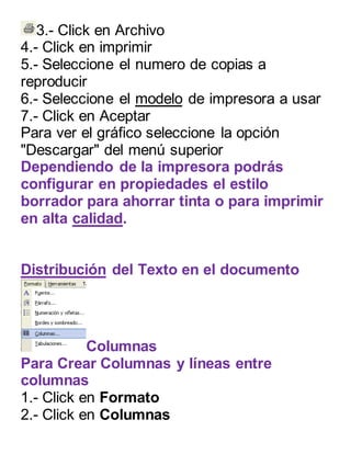 3.- Click en Archivo 
4.- Click en imprimir 
5.- Seleccione el numero de copias a 
reproducir 
6.- Seleccione el modelo de impresora a usar 
7.- Click en Aceptar 
Para ver el gráfico seleccione la opción 
"Descargar" del menú superior 
Dependiendo de la impresora podrás 
configurar en propiedades el estilo 
borrador para ahorrar tinta o para imprimir 
en alta calidad. 
Distribución del Texto en el documento 
Columnas 
Para Crear Columnas y líneas entre 
columnas 
1.- Click en Formato 
2.- Click en Columnas 
 