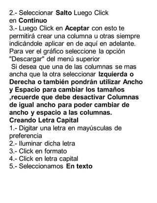 2.- Seleccionar Salto Luego Click 
en Continuo 
3.- Luego Click en Aceptar con esto te 
permitirá crear una columna u otras siempre 
indicándole aplicar en de aquí en adelante. 
Para ver el gráfico seleccione la opción 
"Descargar" del menú superior 
Si desea que una de las columnas se mas 
ancha que la otra seleccionar Izquierda o 
Derecha o también pondrán utilizar Ancho 
y Espacio para cambiar los tamaños 
,recuerde que debe desactivar Columnas 
de igual ancho para poder cambiar de 
ancho y espacio a las columnas. 
Creando Letra Capital 
1.- Digitar una letra en mayúsculas de 
preferencia 
2.- Iluminar dicha letra 
3.- Click en formato 
4.- Click en letra capital 
5.- Seleccionamos En texto 
 