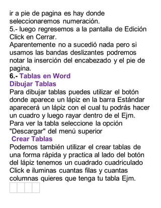 ir a pie de pagina es hay donde 
seleccionaremos numeración. 
5.- luego regresemos a la pantalla de Edición 
Click en Cerrar. 
Aparentemente no a sucedió nada pero si 
usamos las bandas deslizantes podremos 
notar la inserción del encabezado y el pie de 
pagina. 
6.- Tablas en Word 
Dibujar Tablas 
Para dibujar tablas puedes utilizar el botón 
donde aparece un lápiz en la barra Estándar 
aparecerá un lápiz con el cual tu podrás hacer 
un cuadro y luego rayar dentro de el Ejm. 
Para ver la tabla seleccione la opción 
"Descargar" del menú superior 
Crear Tablas 
Podemos también utilizar el crear tablas de 
una forma rápida y practica al lado del botón 
del lápiz tenemos un cuadrado cuadriculado 
Click e iluminas cuantas filas y cuantas 
columnas quieres que tenga tu tabla Ejm. 
 