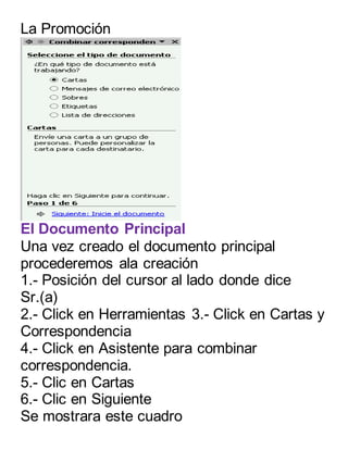 La Promoción 
El Documento Principal 
Una vez creado el documento principal 
procederemos ala creación 
1.- Posición del cursor al lado donde dice 
Sr.(a) 
2.- Click en Herramientas 3.- Click en Cartas y 
Correspondencia 
4.- Click en Asistente para combinar 
correspondencia. 
5.- Clic en Cartas 
6.- Clic en Siguiente 
Se mostrara este cuadro 
 