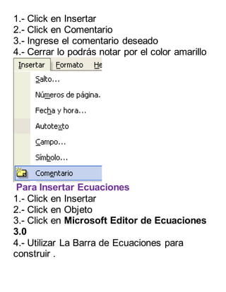 1.- Click en Insertar 
2.- Click en Comentario 
3.- Ingrese el comentario deseado 
4.- Cerrar lo podrás notar por el color amarillo 
Para Insertar Ecuaciones 
1.- Click en Insertar 
2.- Click en Objeto 
3.- Click en Microsoft Editor de Ecuaciones 
3.0 
4.- Utilizar La Barra de Ecuaciones para 
construir . 
 