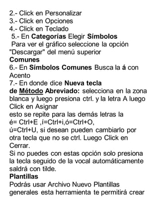 2.- Click en Personalizar 
3.- Click en Opciones 
4.- Click en Teclado 
5.- En Categorías Elegir Símbolos 
Para ver el gráfico seleccione la opción 
"Descargar" del menú superior 
Comunes 
6.- En Símbolos Comunes Busca la á con 
Acento 
7.- En donde dice Nueva tecla 
de Método Abreviado: selecciona en la zona 
blanca y luego presiona ctrl. y la letra A luego 
Click en Asignar 
esto se repite para las demás letras la 
é= Ctrl+E ,í=Ctrl+i,ó=Ctrl+O, 
ú=Ctrl+U, si desean pueden cambiarlo por 
otra tecla que no se ctrl. Luego Click en 
Cerrar. 
Si no puedes con estas opción solo presiona 
la tecla seguido de la vocal automáticamente 
saldrá con tilde. 
Plantillas 
Podrás usar Archivo Nuevo Plantillas 
generales esta herramienta te permitirá crear 
 