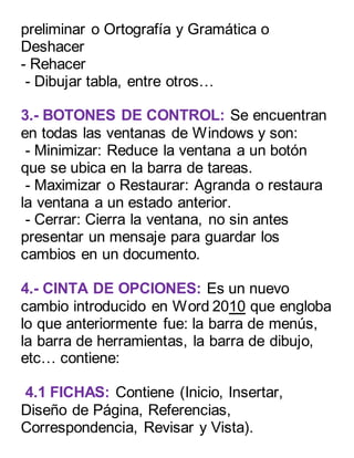 preliminar o Ortografía y Gramática o 
Deshacer 
- Rehacer 
- Dibujar tabla, entre otros… 
3.- BOTONES DE CONTROL: Se encuentran 
en todas las ventanas de Windows y son: 
- Minimizar: Reduce la ventana a un botón 
que se ubica en la barra de tareas. 
- Maximizar o Restaurar: Agranda o restaura 
la ventana a un estado anterior. 
- Cerrar: Cierra la ventana, no sin antes 
presentar un mensaje para guardar los 
cambios en un documento. 
4.- CINTA DE OPCIONES: Es un nuevo 
cambio introducido en Word 2010 que engloba 
lo que anteriormente fue: la barra de menús, 
la barra de herramientas, la barra de dibujo, 
etc… contiene: 
4.1 FICHAS: Contiene (Inicio, Insertar, 
Diseño de Página, Referencias, 
Correspondencia, Revisar y Vista). 
 