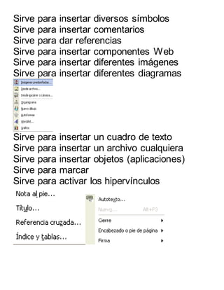 Sirve para insertar diversos símbolos 
Sirve para insertar comentarios 
Sirve para dar referencias 
Sirve para insertar componentes Web 
Sirve para insertar diferentes imágenes 
Sirve para insertar diferentes diagramas 
Sirve para insertar un cuadro de texto 
Sirve para insertar un archivo cualquiera 
Sirve para insertar objetos (aplicaciones) 
Sirve para marcar 
Sirve para activar los hipervínculos 
 