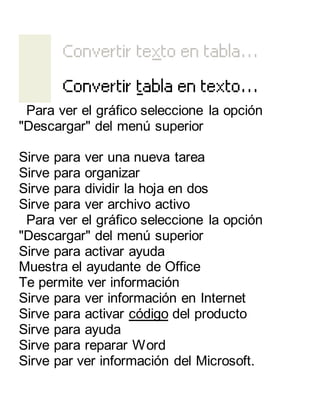 Para ver el gráfico seleccione la opción 
"Descargar" del menú superior 
Sirve para ver una nueva tarea 
Sirve para organizar 
Sirve para dividir la hoja en dos 
Sirve para ver archivo activo 
Para ver el gráfico seleccione la opción 
"Descargar" del menú superior 
Sirve para activar ayuda 
Muestra el ayudante de Office 
Te permite ver información 
Sirve para ver información en Internet 
Sirve para activar código del producto 
Sirve para ayuda 
Sirve para reparar Word 
Sirve par ver información del Microsoft. 
 