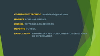 CORRE0 ELECTRONICO edwinbcr9@gmail.com
HOBBYS ECUCHAR MUSICA
MUSICA DE TODOS LOS GENEROS
DEPORTE FUTBOL
EXPECTATIVA PROFUNIZAR MIS CONOCIMIENTOS EN EL AREA
DE INFORMATICA