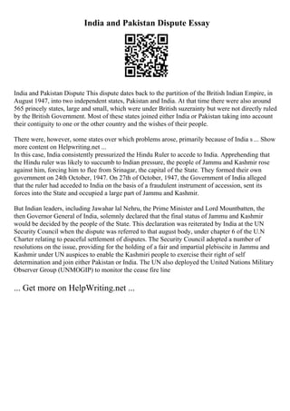 India and Pakistan Dispute Essay
India and Pakistan Dispute This dispute dates back to the partition of the British Indian Empire, in
August 1947, into two independent states, Pakistan and India. At that time there were also around
565 princely states, large and small, which were under British suzerainty but were not directly ruled
by the British Government. Most of these states joined either India or Pakistan taking into account
their contiguity to one or the other country and the wishes of their people.
There were, however, some states over which problems arose, primarily because of India s ... Show
more content on Helpwriting.net ...
In this case, India consistently pressurized the Hindu Ruler to accede to India. Apprehending that
the Hindu ruler was likely to succumb to Indian pressure, the people of Jammu and Kashmir rose
against him, forcing him to flee from Srinagar, the capital of the State. They formed their own
government on 24th October, 1947. On 27th of October, 1947, the Government of India alleged
that the ruler had acceded to India on the basis of a fraudulent instrument of accession, sent its
forces into the State and occupied a large part of Jammu and Kashmir.
But Indian leaders, including Jawahar lal Nehru, the Prime Minister and Lord Mountbatten, the
then Governor General of India, solemnly declared that the final status of Jammu and Kashmir
would be decided by the people of the State. This declaration was reiterated by India at the UN
Security Council when the dispute was referred to that august body, under chapter 6 of the U.N
Charter relating to peaceful settlement of disputes. The Security Council adopted a number of
resolutions on the issue, providing for the holding of a fair and impartial plebiscite in Jammu and
Kashmir under UN auspices to enable the Kashmiri people to exercise their right of self
determination and join either Pakistan or India. The UN also deployed the United Nations Military
Observer Group (UNMOGIP) to monitor the cease fire line
... Get more on HelpWriting.net ...
 