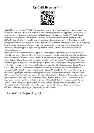 Cp Child Hypertonicity
It is difficult to diagnose CP before 6 months except in the complicated cases; it can be detected
before the 6 months. (Sankar Mundkur, 2005). Earlier symptoms that appear in CP are delay in
motor progress, abnormal muscle tone and body positions. (Krigger, 2006). CP child shows
inability of head control after the first 3 months, disinclination to sit or roll after 6 months,
difficulty to walk after 18 months, and presentation of some of primitive reflexes that normally
disappear at certain age. Berker Yalcin (2010). Muscletone in the initial period of a CP childdisplays
hypertonicity, then around the 6 to 18 months hypertonicity is increased to be spasticity, or
fluctuated between hyper or hypo tonicity. Berker Yalcin (2010).
... Show more content on
Helpwriting.net ...
Berker Yalcin (2010) mention three types of CP are spastic, dyskinetic, ataxic, and mixed CP.
The affected area in Spastic CP is the brain cortex, and it can be identified when the muscle tone
resists to a passive motion. Berker Yalcin (2010), that means hypertonicity. It is known by this
signs: hyperreflexia, clonus, and present of primitive reflexes. Berker Yalcin (2010). The three
common types of Spastic CP are hemiplegia, diplegia, and quadriplegia. Hemiplegia means half
of the body is affected, but when the all body involved it is called quadriplegia. Berker Yalcin
(2010). Dyskinetic CP occurs due to affection of the basal ganglia, and the muscle tone is
characterized by both hypo and hyper tonicity. Berker Yalcin (2010). The signs of this type are
dysarthria, dysphagia, and salivation supplement with the movement problem. Berker Yalcin
(2010). Ataxic CP, the affected area is the cerebellum, and it is defined by losing of equilibrium,
synchronization, and regulation of fine movement. Berker Yalcin (2010). Muscle tone in this
type tends to show hypotonic at the first 2 years of the child, then it becomes normal. Berker
Yalcin (2010). After the 2 years ataxic becomes recognizable by the wide based gait, and
dysmetria. Berker Yalcin (2010). The last type is mixed CP when the lesion in the brain is
diffused, and shows some signs of spasticity and dyskinesia.
... Get more on HelpWriting.net ...
 