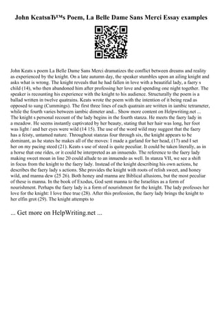 John KeatsвЂ™s Poem, La Belle Dame Sans Merci Essay examples
John Keats s poem La Belle Dame Sans Merci dramatizes the conflict between dreams and reality
as experienced by the knight. On a late autumn day, the speaker stumbles upon an ailing knight and
asks what is wrong. The knight reveals that he had fallen in love with a beautiful lady, a faery s
child (14), who then abandoned him after professing her love and spending one night together. The
speaker is recounting his experience with the knight to his audience. Structurally the poem is a
ballad written in twelve quatrains. Keats wrote the poem with the intention of it being read as
opposed to sung (Cummings). The first three lines of each quatrain are written in iambic tetrameter,
while the fourth varies between iambic dimeter and... Show more content on Helpwriting.net ...
The knight s personal recount of the lady begins in the fourth stanza. He meets the faery lady in
a meadow. He seems instantly captivated by her beauty, stating that her hair was long, her foot
was light / and her eyes were wild (14 15). The use of the word wild may suggest that the faery
has a feisty, untamed nature. Throughout stanzas four through six, the knight appears to be
dominant, as he states he makes all of the moves: I made a garland for her head, (17) and I set
her on my pacing steed (21). Keats s use of steed is quite peculiar. It could be taken literally, as in
a horse that one rides, or it could be interpreted as an innuendo. The reference to the faery lady
making sweet moan in line 20 could allude to an innuendo as well. In stanza VII, we see a shift
in focus from the knight to the faery lady. Instead of the knight describing his own actions, he
describes the faery lady s actions. She provides the knight with roots of relish sweet, and honey
wild, and manna dew (25 26). Both honey and manna are Biblical allusions, but the most peculiar
of these is manna. In the book of Exodus, God sent manna to the Israelites as a form of
nourishment. Perhaps the faery lady is a form of nourishment for the knight. The lady professes her
love for the knight: I love thee true (28). After this profession, the faery lady brings the knight to
her elfin grot (29). The knight attempts to
... Get more on HelpWriting.net ...
 