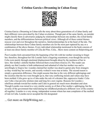 Cristina Garcia s Dreaming in Cuban Essay
Cristina Garcia s Dreaming in Cuban tells the story about three generations of a Cuban family and
their different views provoked by the Cuban revolution. Though part of the same family, an outsider
might classify them as adversaries judging by relationships between one another, the exiled family
members, and the differentiations between political views. Although all of these central themes
reoccur over and over throughout the narrative, familyrelationships lie at the heart of the tale. The
relationships between these Cuban family members are for the most part ruptured by any or a
combination of the above themes. Every individual relationship mentioned in the book consists of
at least one direct family member of Celia del Pino. Celia... Show more content on Helpwriting.net
...
Poor Lourdes feels unwanted from the beginning of her life with her mother swearing to forget
her; therefore, throughout her life Lourdes feels a lingering resentment, even though the acts by
Celia were purely through emotional displacement brought about by the nastiness of her in
laws. Her mother s doleful rhythm followed them everywhere (Garcia 25). The reader can
plainly see that Lourdes is both embarrassed and ashamed of what her mother was and is
unwillingly to forgive her. Lourdes claimed her mother was dead to garner pity from strangers
so they would buy her sweets, and secretly wished it were true at times. The second reason is
simply a generation difference. One might assume that due to the very different upbringings and
the societies that the two were brought up in, that very conflicting morals and values may have
been molded. Celia grew up in a Cuba under the rule of a dictator like, oppressive leader. Celia
saw Cuba s true poverty stricken state and long for a new regime. Reasons for Lourdes s
rebellious attitude toward her mother and Cuba in general are much more abundant and clear.
Though Lourdes was raised in a very similar society as of that of her mother s upbringing, but the
severity of the government that ruled during her childhood produced a different view of the country
all together. Lourdes is a very strong, independent woman whom has man complaints of the method
of rule in Cuba. Lourdes never accepted the life designated
... Get more on HelpWriting.net ...
 