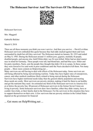 The Holocaust Survivor And The Survivors Of The Holocaust
Holocaust Survivors
Mrs. Maggard
Gabrielle Belcher
March 9, 2018
There are all these moments you think you won t survive. And then you survive. ~ David Levithan.
Holocaust survivors embodied this quote because they had odds stacked against them and were
surrounded by death but still they survived. The Holocaust started on January 30, 1933 and ended
on May 8, 1945. During the Holocaust around 11 million jews, gypsies, mentally ill people,
disabled people, and anyone else Adolf Hitler didn t see fit were killed. Hitler had an ideal master
race in mind for Germany. These people were tall, had blond hair, and had blue eyes. Hitler and
his party members, Nazis, sent the people they thought that didn t fit in to camps. In these camps
they were forced to live and work in poor conditions until the Nazis decided to kill them. Not many
people ... Show more content on Helpwriting.net ...
Many survivors are still having to deal with effects of the Holocaust today. Some survivors are
still being affected by being starved during wartime. Today they have higher rates of osteoporosis,
cancer, and other medical conditions likely related to being starved during the Holocaust.
Survivors have higher nutritional needs today than the general elderly population and meeting
those needs are costly. Most survivors are poverty stricken, making it hard for them to eat healthy
and get the nutrients they need. An estimated one third of the Holocaust survivors in America live
at or below the poverty line. 80 percent of Holocaust survivors in the former Soviet Union are
living in poverty. Some holocaust survivors don t have families, either they didn t marry, have or
couldn t have kids, or their family died in the Holocaust. For the survivors in this situation they have
to support themselves on their own. A few survivors that are poverty stricken in the United States
depend on the government for financial
... Get more on HelpWriting.net ...
 