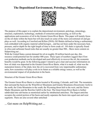 The Depositional Environment, Petrology, Mineralogy,...
The purpose of this paper is to explain the depositional environment, petrology, mineralogy,
structure, exploration, technology, methods of extraction and processing, as well as the
applications and economics of oil in the Greater Green River Basin. This paper will mainly focus
on the oil shale within the basin but will also touch on some of the more conventional oil and gas
plays as well. According to Crawford and Killen (2010), Oil Shaleis defined as being a sedimentary
rock embedded with organic material called kerogen... and has not been under the necessary heat,
pressure, and/or depth for the right length of time to form crude oil . Oil shale is typically found
in silica and carbonate based rocks that are usually no greater than 900... Show more content on
Helpwriting.net ...
With the United States current demand for oil at roughly 20 million barrels per day, this
resource could potential last for another 400 years. These types of numbers suggest that if low
cost production methods can be developed and used effectively to recover the oil, the economic
benefits would be great. In the following paper I intend to give clear and succinct information on
how oil shale was deposited in the Greater Green River Basin, what it is made of, what was the
maturation history of the shale, how the oil is recovered from very impermeable sedimentary
units, how economics will play a role in its future as a reliable energy source, as well as the
environmental impact of oil production in the basin.
Structure of the Greater Green River Basin
The Greater Green River Basin is a basin located in Wyoming, Colorado, and Utah. The mountains
that surround the basin are the Wind River Mountains and Granite Mountains (Sweetwater Arch) to
the north, the Uinta Mountains to the south, the Wyoming thrust belt to the west, and the Sierra
Madre Mountains and the Rawlins Uplift to the East. The Great Green River Basin is further
subdivided into sub basins as mentioned earlier by intrabasinal anticlines. The largest anticline
occupies the central portion of the basin and nearly separates the basin into equal east and west
segments. There are also several other anticlinal
... Get more on HelpWriting.net ...
 