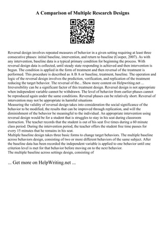 A Comparison of Multiple Research Designs
Reversal design involves repeated measures of behavior in a given setting requiring at least three
consecutive phases: initial baseline, intervention, and return to baseline (Cooper, 2007). As with
any intervention, baseline data is a typical primary condition for beginning the process. With
reversal design data is collected, until steady state responding is achieved and then intervention is
begun. The condition is applied in the form of treatment and then reversal of the treatment is
performed. This procedure is described as A B A or baseline, treatment, baseline. The operation and
logic of the reversal design involves the prediction, verification, and replication of the treatment
reducing the target behavior. The reversal of the... Show more content on Helpwriting.net ...
Irreversibility can be a significant factor of this treatment design. Reversal design is not appropriate
when independent variable cannot be withdrawn. The level of behavior from earlier phases cannot
be reproduced again under the same conditions. Reversal phases can be relatively short. Reversal of
intervention may not be appropriate in harmful situations
Measuring the validity of reversal design takes into consideration the social significance of the
behavior to be modified, the results that can be improved through replication, and will the
diminishment of the behavior be meaningful to the individual. An appropriate intervention using
reversal design would be for a student that is struggles to stay in his seat during classroom
instruction. The teacher records that the student is out of his seat five times during a 60 minute
class period. During the intervention period, the teacher offers the student free time passes for
every 15 minutes that he remains in his seat.
Multiple baseline design takes three basic forms to change target behaviors. The multiple baseline
across behaviors design, consisting of two or more different behaviors of the same subject. After
the baseline data has been recorded the independent variable is applied to one behavior until one
criterion level is met for that behavior before moving on to the next behavior.
The multiple baseline across settings design, consisting of
... Get more on HelpWriting.net ...
 