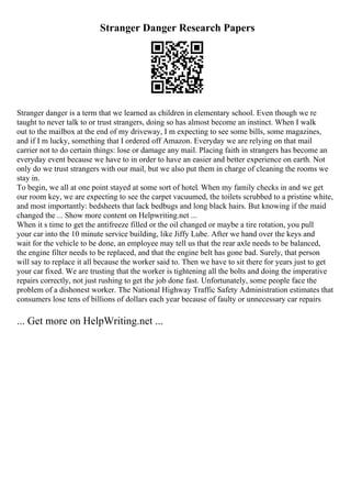 Stranger Danger Research Papers
Stranger danger is a term that we learned as children in elementary school. Even though we re
taught to never talk to or trust strangers, doing so has almost become an instinct. When I walk
out to the mailbox at the end of my driveway, I m expecting to see some bills, some magazines,
and if I m lucky, something that I ordered off Amazon. Everyday we are relying on that mail
carrier not to do certain things: lose or damage any mail. Placing faith in strangers has become an
everyday event because we have to in order to have an easier and better experience on earth. Not
only do we trust strangers with our mail, but we also put them in charge of cleaning the rooms we
stay in.
To begin, we all at one point stayed at some sort of hotel. When my family checks in and we get
our room key, we are expecting to see the carpet vacuumed, the toilets scrubbed to a pristine white,
and most importantly: bedsheets that lack bedbugs and long black hairs. But knowing if the maid
changed the ... Show more content on Helpwriting.net ...
When it s time to get the antifreeze filled or the oil changed or maybe a tire rotation, you pull
your car into the 10 minute service building, like Jiffy Lube. After we hand over the keys and
wait for the vehicle to be done, an employee may tell us that the rear axle needs to be balanced,
the engine filter needs to be replaced, and that the engine belt has gone bad. Surely, that person
will say to replace it all because the worker said to. Then we have to sit there for years just to get
your car fixed. We are trusting that the worker is tightening all the bolts and doing the imperative
repairs correctly, not just rushing to get the job done fast. Unfortunately, some people face the
problem of a dishonest worker. The National Highway Traffic Safety Administration estimates that
consumers lose tens of billions of dollars each year because of faulty or unnecessary car repairs
... Get more on HelpWriting.net ...
 