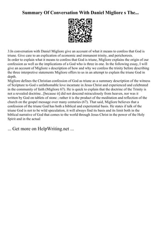 Summary Of Conversation With Daniel Migliore s The...
3.In conversation with Daniel Migliore give an account of what it means to confess that God is
triune. Give care to an explication of economic and immanent trinity, and perichoresis.
In order to explain what it means to confess that God is triune, Migliore explains the origin of our
confession as well as the implications of a God who is three in one. In the following essay, I will
give an account of Migliore s description of how and why we confess the trinity before describing
the three interpretive statements Migliore offers to us in an attempt to explain the triune God in
depth.
Migliore defines the Christian confession of God as triune as a summary description of the witness
of Scripture to God s unfathomable love incarnate in Jesus Christ and experienced and celebrated
in the community of faith (Migliore 67). He is quick to explain that the doctrine of the Trinity is
not a revealed doctrine...[because it] did not descend miraculously from heaven, nor was it
written by God on tablets of stone ; rather it is the product of the meditation and reflection of the
church on the gospel message over many centuries (67). That said, Migliore believes that a
confession of the triune God has both a biblical and experiential basis. He states if talk of the
triune God is not to be wild speculation, it will always find its basis and its limit both in the
biblical narrative of God that comes to the world through Jesus Christ in the power of the Holy
Spirit and in the actual
... Get more on HelpWriting.net ...
 
