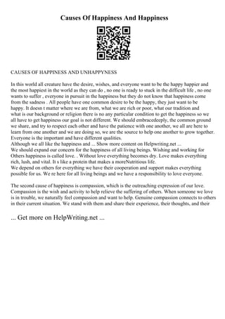 Causes Of Happiness And Happiness
CAUSES OF HAPPINESS AND UNHAPPYNESS
In this world all creature have the desire, wishes, and everyone want to be the happy happier and
the most happiest in the world as they can do , no one is ready to stuck in the difficult life , no one
wants to suffer , everyone in pursuit in the happiness but they do not know that happiness come
from the sadness . All people have one common desire to be the happy, they just want to be
happy. It doesn t matter where we are from, what we are rich or poor, what our tradition and
what is our background or religion there is no any particular condition to get the happiness so we
all have to get happiness our goal is not different. We should embracedeeply, the common ground
we share, and try to respect each other and have the patience with one another, we all are here to
learn from one another and we are doing so, we are the source to help one another to grow together.
Everyone is the important and have different qualities.
Although we all like the happiness and ... Show more content on Helpwriting.net ...
We should expand our concern for the happiness of all living beings. Wishing and working for
Others happiness is called love. . Without love everything becomes dry. Love makes everything
rich, lush, and vital. It s like a protein that makes a moreNutritious life.
We depend on others for everything we have their cooperation and support makes everything
possible for us. We re here for all living beings and we have a responsibility to love everyone.
The second cause of happiness is compassion, which is the outreaching expression of our love.
Compassion is the wish and activity to help relieve the suffering of others. When someone we love
is in trouble, we naturally feel compassion and want to help. Genuine compassion connects to others
in their current situation. We stand with them and share their experience, their thoughts, and their
... Get more on HelpWriting.net ...
 