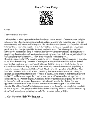 Hate Crimes Essay
Crimes
I.Intro What is a hate crime
. A hate crime is when a person intentionally selects a victim because of the race, color, religion,
national origin, ethnicity, gender or sexual orientation. A person who commits a hate crime can
come from any background and be any race. The term hate crime is meant to differentiate criminal
behavior that is caused by prejudice from behavior that is motivated by greed jealously, anger,
politics and like. Hate groups differ from one another in terms of membership, ideology and
activities but do share one thing in common; they direct violence towards and against groups of
people they do not understand. Most people committing hate crimes feel they are just doing Gods
work of letting the victim know ... Show more content on Helpwriting.net ...
Despite its name, the NBPP s founding was independent; it is not an official successor organization
to the Black Panther Party. Members of the original Black Panther Party have insisted that this
party is illegitimate and have vociferously objected that there is no new Black Panther Party.
Critics characterize what they see as the NBPP s actively destructive extremism by pointing to
examples such as Muhammad s Million Youth March , a youth equivalent of the Million Man
March in Harlem in which 6000 people protested police brutality but also featured a range of
speakers calling for the extermination of whites in South Africa. The rally ended in scuffles with
the NYPD as Muhammad urged the crowd to attack those officers who had attempted to
confiscate the NBPP members guns. Chairs and bottles were thrown at the police but only a few
in the conflict suffered injuries. Perhaps more significantly was the fact that Al Sharpton
appeared and spoke at this event, and was criticized later for taking part in its controversial
rhetoric. The Million Youth March became an annual event thereafter, but rapidly lost popularity
as time progressed. The group believes that 9/11 was conspiracy and feels that Muslims working
at the Trade center knew and called out sick. They aren t as violate as KKK
... Get more on HelpWriting.net ...
 
