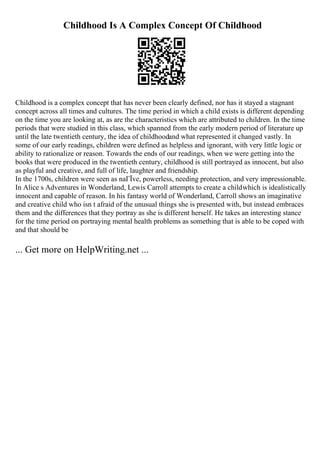 Childhood Is A Complex Concept Of Childhood
Childhood is a complex concept that has never been clearly defined, nor has it stayed a stagnant
concept across all times and cultures. The time period in which a child exists is different depending
on the time you are looking at, as are the characteristics which are attributed to children. In the time
periods that were studied in this class, which spanned from the early modern period of literature up
until the late twentieth century, the idea of childhoodand what represented it changed vastly. In
some of our early readings, children were defined as helpless and ignorant, with very little logic or
ability to rationalize or reason. Towards the ends of our readings, when we were getting into the
books that were produced in the twentieth century, childhood is still portrayed as innocent, but also
as playful and creative, and full of life, laughter and friendship.
In the 1700s, children were seen as naГЇve, powerless, needing protection, and very impressionable.
In Alice s Adventures in Wonderland, Lewis Carroll attempts to create a childwhich is idealistically
innocent and capable of reason. In his fantasy world of Wonderland, Carroll shows an imaginative
and creative child who isn t afraid of the unusual things she is presented with, but instead embraces
them and the differences that they portray as she is different herself. He takes an interesting stance
for the time period on portraying mental health problems as something that is able to be coped with
and that should be
... Get more on HelpWriting.net ...
 