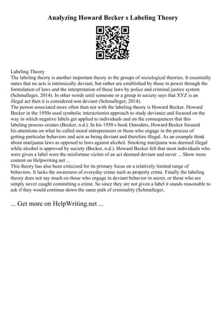 Analyzing Howard Becker s Labeling Theory
Labeling Theory
The labeling theory is another important theory in the groups of sociological theories. It essentially
states that no acts is intrinsically deviant, but rather are established by those in power through the
formulation of laws and the interpretation of those laws by police and criminal justice system
(Schmalleger, 2014). In other words until someone or a group in society says that XYZ is an
illegal act then it is considered non deviant (Schmalleger, 2014).
The person associated more often than not with the labeling theory is Howard Becker. Howard
Becker in the 1950s used symbolic interactionist approach to study deviance and focused on the
way in which negative labels get applied to individuals and on the consequences that this
labeling process creates (Becker, n.d.). In his 1950 s book Outsiders, Howard Becker focused
his attentions on what he called moral entrepreneurs or those who engage in the process of
getting particular behaviors and acts as being deviant and therefore illegal. As an example think
about marijuana laws as opposed to laws against alcohol. Smoking marijuana was deemed illegal
while alcohol is approved by society (Becker, n.d.). Howard Becker felt that most individuals who
were given a label were the misfortune victim of an act deemed deviant and never ... Show more
content on Helpwriting.net ...
This theory has also been criticized for its primary focus on a relatively limited range of
behaviors. It lacks the awareness of everyday crime such as property crime. Finally the labeling
theory does not say much on those who engage in deviant behavior in secret, or those who are
simply never caught committing a crime. So since they are not given a label it stands reasonable to
ask if they would continue down the same path of criminality (Schmalleger,
... Get more on HelpWriting.net ...
 
