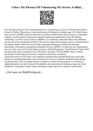 I Have The Pleasure Of Volunteering My Service At Bilal...
Over the past semester, I have had the pleasure of volunteering my services to Bilal Oromo Dawa
Center in Fridley, Minnesota as a tutor and person of influence to children ages 6 18. Bilal Oromo
Dawa Center s (BODC) mission statement is as follows: Bilal Oromo Dawa Center is a charitable,
religious, social, cultural, educational nonprofit organization dedicated to serve the Muslim
community. As I have come to find out, BODC is a community center that offers many different
services for all its community members. The services range from tutoring services, weekend school
for Islamic studies, funeral services, Friday congregational prayers, family and marriage
counseling, youth sports, and general community services. BODC is a relatively new organization;
however, they stem from Tawfiq Islamic Center in North Minneapolis. Tawfiq Islamic Center (TIC)
has been open to the community since 2004 and is still open. TIC and BODC share a similar
community member base and actively cooperate to better the community.
I have been aware of TIC since it was opened on inaugural day and practically grew up in that
facility as I attended practically every event they have set up. I attended weekend school during
my adolescence, and I eventually became a teacher s assistant for the program. It would be an
understatement to say that I always felt indebted to the community for playing a large role in my
childhood. I continued to teach Arabic and Islamic studies there for a couple of years before
... Get more on HelpWriting.net ...
 