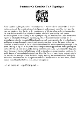 Summary Of KeatsOde To A Nightingale
Keats Ode to a Nightingale, can be classified as one of those most well known Odes to ever be
written. Although the poem is a tough lyrical poem to understand, it is as if the poet feels the
pain and bleakness from the day to day repetitiveness of life; therefore, seeks to disappear into
the make believe world of the Nightingale to find relief which eventually leads him to
acknowledgment. While listening to the Nightingale sing, the poet describes Greek and Roman
figures to enhance the feelings he is portraying. The poet described an inconsistent life of
contradictory using the concept of life and death. As well as, representing the struggle of reality
and fantasy achieved through a transformed state of mind. One can see the poet s feelings are
described by words that show the mood of the situation while his thoughts change throughout the
poem. The day to day life of the poet is filled with pain and disappointment. Although the poem
starts out with, My heart aches, and a drowsy numbness pains (Line 1), momentarily, the poet is
happy because of the singing Nightingale which he describes as, some melodious plot (Line 8);
and it Singest of summer in full throated ease (Line 10). The poet uses musical language to give
the audience the portrayal of how the bird is singing. Quickly, the narrator is filled with agony
because he remembers that life is unpleasant and could be explained in the third stanza, Where
Beauty cannot keep her lustrous eyes, Or new Love pine at
... Get more on HelpWriting.net ...
 