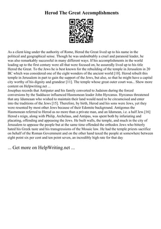 Herod The Great Accomplishments
As a client king under the authority of Rome, Herod the Great lived up to his name in the
political and geographical sense. Though he was undoubtably a cruel and paranoid leader, he
was also remarkably successful in many different ways. If his accomplishments in the world
leading up to the first century were all that were focused on, he assuredly lived up to his title
Herod the Great. To the Jews he is best known for the rebuilding of the temple in Jerusalem in 20
BC which was considered one of the eight wonders of the ancient world [10]. Herod rebuilt this
temple in Jerusalem in part to gain the support of the Jews, but also, so that he might have a capital
city worthy of his dignity and grandeur [11]. The temple whose great outer court was... Show more
content on Helpwriting.net ...
Josephus records that Antipater and his family converted to Judaism during the forced
conversions by the Sadducee influenced Hasmonean leader John Hyrcanus. Hyrcanus threatened
that any Idumeaan who wished to maintain their land would need to be circumcised and enter
into the traditions of the Jews [15]. Therefore, by birth, Herod and his sons were Jews, yet they
were resented by most other Jews because of their Edomite background. Antigonus the
Hasmonean referred to Herod as no more than a private man, and an Idumean, i.e. a half Jew.[16]
Herod s reign, along with Philip, Archelaus, and Antipas, was spent both by infuriating and
placating, offending and appeasing the Jews. He built walls, the temple, and much in the city of
Jerusalem to appease the people but at the same time offended the orthodox Jews who bitterly
hated his Greek taste and his transgressions of the Mosaic law. He had the temple priests sacrifice
on behalf of the Roman Government and on the other hand taxed the people at somewhere between
eight point six per cent and ten point seven, an incredibly high rate for that day
... Get more on HelpWriting.net ...
 