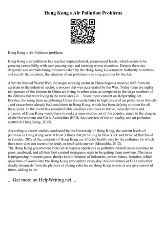 Hong Kong s Air Pollution Problems
Hong Kong s Air Pollution problems
Hong Kong s air pollution has reached unprecedented, phenomenal levels, which seems to be
growing controllably with each passing day, and creating worse situations. Despite there are
desperate and overwhelming measures taken by the Hong Kong Government Authority to address
and rectify the situation, the situation of air pollution is turning grimmer by the day.
After the Second World War, the major working sector in China began a massive shift from the
agrarian to the industrial sector, a process that was accelerated by the War. Today there are eighty
two percent of the citizens in China are living in urban areas as compared to the large numbers of
the citizens that were living in the rural areas in ... Show more content on Helpwriting.net ...
Besides, the smog from neighboring China also contributes to high levels of air pollution in this city
, and exacerbates already bad conditions in Hong Kong, which has been defying solution for all
these years. In the event this uncontrollable situation continues to thrive, most denizens and
citizenry of Hong Kong would have to make a mass exodus out of the country, much to the chagrin
of the Government and Civic Authorities (EPD, An overview of the air quality and air pollution
control in Hong Kong, 2015).
According to recent studies conducted by the University of Hong Kong, the current levels of
pollution in Hong Kong were at least 3 times that prevailing in New York and twice of that found
in London. 20% of the residents of Hong Kong are affected health wise by the pollution for which
there now does not seem to be ready or resolvable answer (Mirandila, 2012).
The Hong Kong government looks on as hapless spectators as pollution related issues continue to
grow, unabated, and all their best control stratagems seem to be getting them nowhere. The issue
is progressing in recent years, thanks to proliferation of industries, power plants, factories, which
spew tons of wastes into the Hong Kong atmosphere every day, besides tonnes of CO2 and other
deadly chemicals from the plethora of plying vehicles on Hong Kong streets at any given point of
times, adding to the
... Get more on HelpWriting.net ...
 