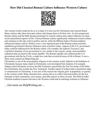 How Did Classical Roman Culture Influence Western Culture
The western world would not be as it is today if it were not for Christianity and Ancient Rome.
Many cultures take ideas from past culture and change them to fit their own. As time progressed,
Roman culture and the bible became prominent in western culture and a direct influence on many
social and political aspects of life. Classical Roman culture significantly influenced western culture
and continues to this day with its politics and art, while the Biblical Judeo Christian tradition
influenced religion and art. Politics were a very important part of the Roman culture and their
republican government directly influences most of politics today. Aspects of the U.S. government
today could be influenced by the Roman culture. For example, the Judicial, Executive, and
Legislative branches of our government is very similar to the consuls, senate, and assemblies
separation that occurred in the roman republic. The Roman republic also influenced the U.S.
government with the lus Civile, a single law code that covered all areas of life in Rome. It was a...
Show more content on Helpwriting.net ...
Christianity is one of the most popular religions in the western world. Judaism is the backbone of
Christianity because many ideals in Christianity were developed from Judaism. For example,
Judaism and Christianity involves the Old Testament, specifically the first five books of the bible,
but Christianity also accepts the New Testament. Another aspect of religion that is prominent today
is volunteerism in Christianity. It was one of the reasons the religion grew in popularity so quickly
in the western world. Many churches have various drives to collect food and clothes for the less
fortunate in their community, raise money, and offer prayers to those in need. The biblical Judeo
Christian tradition remains relevant in the Western world and its teachings continue to influence
... Get more on HelpWriting.net ...
 