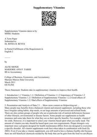 Supplementary Vitamins
Supplementary Vitamins taken in by
MMSU Students
A Term Paper
Submitted to:
Dr. RITHA B. REYES
In Partial Fulfillment of the Requirement in
English 2
_____
by
ALFIE MONJE
MARJORIE ANN P. TABIJE
BS in Accountancy
College of Business, Economics, and Accountancy
Mariano Marcos State University
March 2011
OUTLINE
Thesis Statement: Students take in supplementary vitamins to improve their health.
1. Introduction 1.1 Vitamins 1.1.1 Definition of Vitamins 1.1.2 Importance of Vitamins 1.2
Supplementary Vitamins 1.2.1 Definition of Supplementary Vitamins 1.2.2 Good effects of
Supplementary Vitamins 1.2.3 Bad effects of Supplementary Vitamins
2. Presentation and Analysis of Data 2.1 ... Show more content on Helpwriting.net ...
Many people may benefits from a balanced vitamin and mineral supplement, including those who
have irregular eating habits, skip meals, or eat large amounts of processed and refined foods.
There are also certain groups of people who are at particular risk of nutrient deficiencies because
of other lifestyle, environmental or disease factors. Some people see supplements as health
insurance and some take them for what they see as their specific benefits. For example, vitamin C
for colds. However, it is important to select your vitamins based upon what you really need. The
amount of vitamin you take should be based upon your own requirements. Proper dosageis very
important since a program designed for health maintenance differs from one designed to overcome
a specific disorder. All vitamin supplements work best when taken in combination with food (Sy
2002). Even if you take a vitamin supplement, you still need to have a balance healthy diet because
there are still beneficial chemicals needed by the body that can be gain from the food we eat (Reyes
 