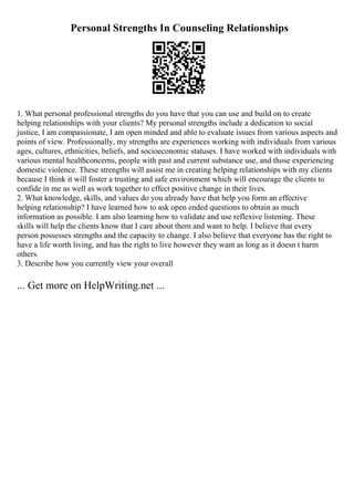 Personal Strengths In Counseling Relationships
1. What personal professional strengths do you have that you can use and build on to create
helping relationships with your clients? My personal strengths include a dedication to social
justice, I am compassionate, I am open minded and able to evaluate issues from various aspects and
points of view. Professionally, my strengths are experiences working with individuals from various
ages, cultures, ethnicities, beliefs, and socioeconomic statuses. I have worked with individuals with
various mental healthconcerns, people with past and current substance use, and those experiencing
domestic violence. These strengths will assist me in creating helping relationships with my clients
because I think it will foster a trusting and safe environment which will encourage the clients to
confide in me as well as work together to effect positive change in their lives.
2. What knowledge, skills, and values do you already have that help you form an effective
helping relationship? I have learned how to ask open ended questions to obtain as much
information as possible. I am also learning how to validate and use reflexive listening. These
skills will help the clients know that I care about them and want to help. I believe that every
person possesses strengths and the capacity to change. I also believe that everyone has the right to
have a life worth living, and has the right to live however they want as long as it doesn t harm
others.
3. Describe how you currently view your overall
... Get more on HelpWriting.net ...
 