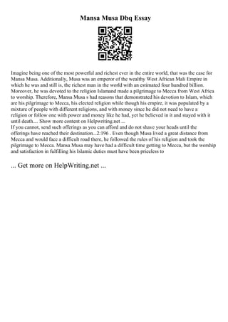 Mansa Musa Dbq Essay
Imagine being one of the most powerful and richest ever in the entire world, that was the case for
Mansa Musa. Additionally, Musa was an emperor of the wealthy West African Mali Empire in
which he was and still is, the richest man in the world with an estimated four hundred billion.
Moreover, he was devoted to the religion Islamand made a pilgrimage to Mecca from West Africa
to worship. Therefore, Mansa Musa s had reasons that demonstrated his devotion to Islam, which
are his pilgrimage to Mecca, his elected religion while though his empire, it was populated by a
mixture of people with different religions, and with money since he did not need to have a
religion or follow one with power and money like he had, yet he believed in it and stayed with it
until death.... Show more content on Helpwriting.net ...
If you cannot, send such offerings as you can afford and do not shave your heads until the
offerings have reached their destination...2:196 . Even though Musa lived a great distance from
Mecca and would face a difficult road there, he followed the rules of his religion and took the
pilgrimage to Mecca. Mansa Musa may have had a difficult time getting to Mecca, but the worship
and satisfaction in fulfilling his Islamic duties must have been priceless to
... Get more on HelpWriting.net ...
 