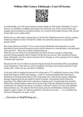 William 18th Century Edinburgh s Court Of Session
Lord Monboddo, one of the most respected, eminent Judges at 18th century Edinburgh s Court of
Session, was definitely an oddball, passionately devoted to the ways of the Ancient Greeks and
disapproving of anything he considered modern. As a result he lived simply, because if the Ancient
Greeks didn t use it, neither did he
Brilliant lawyer, philosopher, leading figure in the Scottish Enlightenment and a striking, complex,
flamboyant character to boot. Not bad for a laddie who started his education at Laurencekirk
primary school.
Born James Burnett in October 1714 to a minor laird in Monboddo, Kincardineshire, an estate
described by James Boswell during his travels with Dr Johnson as a wretched place, wild and naked
with a poor old ... Show more content on Helpwriting.net ...
When the case was finally to be decided before the bench, the new Lord gave a blisteringly
powerful closing argument when it looked to all that the case was lost. They should have known
better. Monboddo s five hour speech turned the tide for Douglas as well as gaining for his Lordship
a brilliant legal reputation.
His personal life was not without its personal tragedy though. He married beautiful, accomplished
Grace Farquharson. They had a son and two daughters but sadly, Grace died giving birth to child
number three. Arthur, his son, also died in childhood.
As he grew older he indulged his passion for writing and in 1773, published a massive tome, Of the
Origin and Progress of Man and Language , a study of evolution predating Darwinian theory.
Remarking on the humanoid features of the orang utang, then a little known primate, Monboddo
daringly suggested that the ape might be related to humans. Anticipating Charles Darwin by
generations, this offhand observation made him a laughing stock. Unsurprisingly this and other
offbeat ideas afforded endless matter for jest by the wags of the day although nowadays they are
understood to be related to the theory of evolution. In Boswell: Journal of a Tour to the Hebrides,
Samuel Johnson says, We talked of the Ouran Outan and of Lord Monboddo s thinking that he
might be taught to speak. Dr. Johnson treated this with ridicule and said, ..... it is as possible that
the Ouran Outang does not speak, as that
... Get more on HelpWriting.net ...
 
