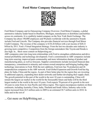 Ford Motor Company Outsourcing Essay
Ford Motor Company and its Outsourcing Company Overview: Ford Motor Company, a global
automotive industry leader based in Dearborn, Michigan, manufactures or distributes automobiles
across six continents. It is a publicly traded company on the New York Stock Exchange. The
Company has about 198,000 employees and 90 plants worldwide with the automotive brands
include Ford and Lincoln. The Company also provides financial services through Ford Motor
Credit Company. The revenue of the company is $136.26 billion with a net income of $20.21
billion by 2011. Ford s Virtual Integration Strategy: From the last two decades auto industry is
growing more competitive. Competition from the foreign automakers like Toyota and Honda is
also high. In... Show more content on Helpwriting.net ...
ABF companies enter into long term relationships with Ford to strengthen collaboration and drive
mutual profitability and technology development. Ford s commitments to ABF companies include
long term sourcing, improved parts commonality and more information sharing of product and
manufacturing plans, as well as forecasts. Supplier commitments include increased financial data
transparency, commitment to minority and women owned enterprises and bringing leading edge
technology innovations to Ford. With the new additions, Ford now has 76 production and 26
nonproduction companies in the ABF network. Ford Global Expansion and Growth Ford has big
plans for India, China and the region. As part of their better plan for the region they are investing
in additional capacity, expanding their dealer networks and further developing their supply chain.
The growth potential in this part of the world in the next 10 years is outstanding. China will
remain the largest car market in the world for the foreseeable future and India will be the third
largest market in the world in the next 10 years. Ford expects 70 percent of its growth in the next
10 years to come from its Asia Pacific and Africa region. This region encompasses markets on three
continents, including Australia, China, India, Thailand and South Africa. Industry sales in the
region increased from 24.5 million units in 2009 to an estimated 30.7 million units in 2010. In
India and in the rest of
... Get more on HelpWriting.net ...
 