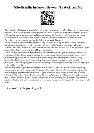 Police Brutality In Coates s Between The World And Me
Police brutality has become more of a worry within the past two decades. Riots are becoming more
frequent. Fatal shootings are becoming common. Police officers are not held accountable for the
killings they have committed and will continue to commit. Several people believe in the use of
excessive force, otherwise known as police brutality, to claim territories and correct others.
Therefore, it is important to analyze the different views of this aspect.
New York Times bestseller Between the World and Me written by Ta Nehisi Coates compares
historical racism to racism in America today. Coates originally wrote this book for his son,
Samori, so he could explain the trials and tribulations he would have to face as he grows up. Coates
argues that ... Show more content on Helpwriting.net ...
Unlike Coate s, the Editorial Board believes police brutality is brought into the light because of
politicians. Although they may try to hide it, it brings more attention to it. Coate s main belief is
police brutality is recognized because of incidents being known through the news or through
papers. The Editorial Board focuses on the discrimination and injustice brought about by
politicians. They are saying politicians turn a blind eye towards police brutality to make the people
of the public feel safe.
Written by Robert Staples the article White Power, Black Crime, and Racial Politics begins by
explaining the arrest of Henry Louis Gates Jr., a Harvard professor, who was arrested because he
was attempting to get into his own house. Staples continues by explaining the history of police
brutality in the United States. He discusses the political movement reflected in the media arguing
that African Americans pose a threat to other races. Racial profiling and police brutality are also
mentioned in this article. The realization of racism and police brutality are clarified extremely well
in this
... Get more on HelpWriting.net ...
 