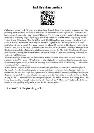 Jack Brickham Analysis
Oklahoman author, Jack Bickham s passion shone through his writing starting at a young age then
pursuing into his career. He came to come into Oklahoma to become a journalist. Thereafter, he
became a professor at the University of Oklahoma. The lectures were memorialized for capturing
minds in an intriguing way. Surprisingly been born and raised in the fifteenth largest city in the
United States, Columbus, Ohio, Jack then studied half his college years, approximately an hour
and a half away from home, receiving his Bachelor Degree at the University of Ohio. It wasn t
until after this that he decided to work towards his Master Degree at the Oklahoman University in
Norman. This was in result of a job offer to be an editor for the Norman Transcript. He worked at
this for six years before being appointed to a similar position for The Daily Oklahoman. He then
was honorably prompted to write for the OklahomaCourier in 1960 after becoming alumni of the
University of Oklahoma.
After the marriage of him and his lovely bride, Janice Wallace, he attained a steady career as a
professor at the University of Oklahoma s Herbert School of Journalism. Eighteen years later, he
received the highest award offered for teaching, this award was titled, Outstanding ... Show more
content on Helpwriting.net ...
At this time no doctors would answer his worrisome questions. He went back to the hospital at
the age of 64, at this time, the special broke devastating news to him; he had cancer. Later they
determined the case was stage four Lymphoma. It was recorded as nonrecoverable by the Norman
Regional Hospital. Two years later, he was signed into the hospital three months before his death,
in July of 1997. Theories have stated that pre diagnosed, he had an aura that was creepy, then after
being diagnosed, he released certain mystery books, such as, A Murderer Myself, under different
names so they couldn t easily refer to him for the content within
... Get more on HelpWriting.net ...
 