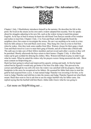Chapter Summary Of The Chapter The Adventures Of...
Chapter 1 July. 2 Huckleberry introduces himself as the narrator. He describes his life to this
point. He lived on the streets on his own until a widow adopted him recently. Now he speaks
about his struggles adjusting to his new life, such as the widow trying to teach him proper
English. As he lays in bed in misery he hears his old friend Tom Sawyer outside of his window
and rushes to meet him. Chapter 2 July. 2 As Tom and Huck walk through the brush the
neighbors slave Jim comes to investigate the noises. He can t see anything so he waits in a tree.
Soon he falls asleep so Tom and Huck crawl away. They hung Jim s hat on a tree to fool him
when he wakes. Also they took some candles from Miss. Watson s house for their gang s ritual.
Tom and Huck travel to a cave to meet their gang of friends, and all of them take a blood oath.
The oath says to take care of their fellow members and not reveal each other s secrets or they will
be punished. Shortly afterwards the boys return to their homes. Chapter 3 July. 4 After Huck
wakes up he gets scolded for dirtying his clothes. Miss. Watson told Huck to pray in order to get
what he wants. When he asked the widow why his prayers weren t being answered she told... Show
more content on Helpwriting.net ...
Huck has been going to school and improved his speech, writing and math. At first he hated
school but he figured it would only get better if for him if he didn t skip. This proved to be
correct and although he was still a bit slow the widow was satisfied with his progress. Huck saw
bootprints in the snow he recognized as his fathers. He assumed his father had come to steal the
gold he had acquired from a cave. A man named Judge Thatcher was investing it for him, so he
went to Judge Thatcher and told him to take the money and Judge Thatcher figured out what Huck
meant. Huck then went to Jim to ask him to use his magic hairball why his father came. Jim
replied saying that the hairball told him Huck s father didn t know what he was going to
... Get more on HelpWriting.net ...
 