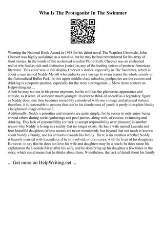Who Is The Protagonist In The Swimmer
Winning the National Book Award in 1958 for his debut novel The Wapshot Chronicle, John
Cheever was highly acclaimed as a novelist, but he may be best remembered for his array of
short stories. In the words of the acclaimed novelist Philip Roth, Cheever was an enchanted
realist who had as rich and distinctive [voice] as any of the leading voices of postwar American
literature. This voice was in full display Cheever s stories, especially in The Swimmer, which is
about a man named Neddy Merrill who embarks on a voyage to swim across the whole county in
the fictionalized Bullet Park. In this upper middle class suburbia, poolparties are the custom and
drinking is a popular pastime, especially for the story s protagonist.... Show more content on
Helpwriting.net ...
Albeit he may not not in his prime anymore, but he still has the glamorous appearance and
attitude, as it were, of someone much younger. In order to think of oneself as a legendary figure,
as Neddy does, one then becomes incredibly considered with one s image and physical stature;
therefore, it is reasonable to assume that due to his slenderness of youth is partly to explain Neddy
s heightened image of himself.
Additionally, Neddy s priorities and interests are quite simple, for he seems to only enjoy being
around others during social gatherings and pool parties, along with, of course, swimming and
drinking. This lack of responsibility (or lack to accept responsibility over pleasure) is another
reason why Neddy is living in a reality that no longer exists. He has a wife named Lucinda and
four beautiful daughters (whose names are never mentioned), but beyond that not much is known
about Neddy s family, nor his attitudes towards his family. There is no mention whether Neddy
is happily married with Lucinda or if he is involved, or even cares, with the lives of his daughters.
However, to say that he does not love his wife and daughters may be a reach; he does name his
exploration the Lucinda River after his wife, and he does bring up his daughter a few times in the
story, which could mean that he thinks about them. Nonetheless, the lack of detail about his family
... Get more on HelpWriting.net ...
 