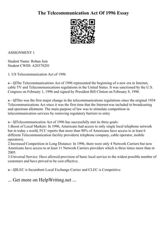 The Telecommunication Act Of 1996 Essay
ASSIGNMENT 1
Student Name: Rohan Jain
Student CWID: A20378201
1. US Telecommunication Act of 1996
в—ЏThe Telecommunications Act of 1996 represented the beginning of a new era in Internet,
cable TV and Telecommunications regulations in the United States. It was sanctioned by the U.S.
Congress on February 1, 1996 and signed by President Bill Clinton on February 8, 1996.
в—ЏThis was the first major change in the telecommunications regulations since the original 1934
Telecommunications Act since it was the first time that the Internetwas included in broadcasting
and spectrum allotment. The main purpose of law was to stimulate competition in
telecommunication services by removing regulatory barriers to entry
в—ЏTelecommunication Act of 1996 has successfully met its three goals:
1.Boost of Local Markets: In 1996, Americans had access to only single local telephone network
but in today s world, FCC reports that more than 90% of Americans have access to at least 6
different Telecommunication facility providers( telephone company, cable operator, mobile
operators).
2.Increased Competition in Long Distance: In 1996, there were only 4 Network Carriers but now
Americans have access to at least 11 Network Carriers providers which is three times more than in
2005.
3.Universal Service: Have allowed provision of basic local service to the widest possible number of
customers and have proved to be cost effective.
в—ЏILEC is Incumbent Local Exchange Carrier and CLEC is Competitive
... Get more on HelpWriting.net ...
 