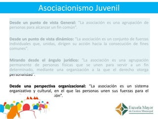 Asociacionismo Juvenil
Desde un punto de vista General: “La asociación es una agrupación de
personas para alcanzar un fin ...