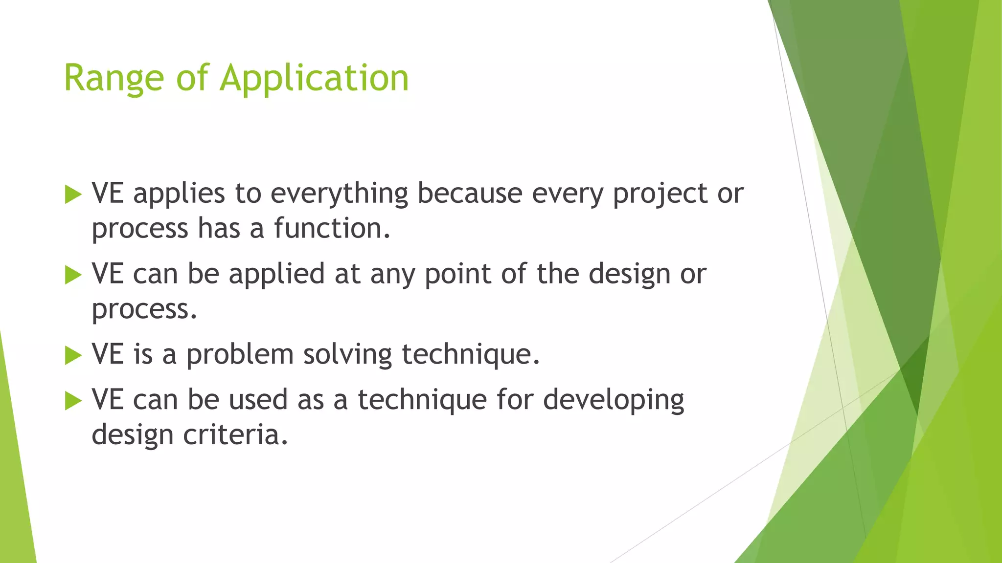 Range of Application
 VE applies to everything because every project or
process has a function.
 VE can be applied at any point of the design or
process.
 VE is a problem solving technique.
 VE can be used as a technique for developing
design criteria.
 