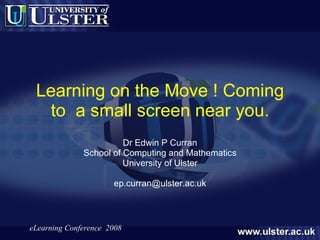 Learning on the Move ! Coming to  a small screen near you. Dr Edwin P Curran School of Computing and Mathematics University of Ulster [email_address] 