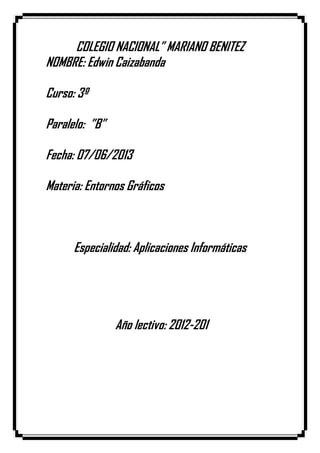 COLEGIO NACIONAL” MARIANO BENITEZ
NOMBRE: Edwin Caizabanda
Curso: 3º
Paralelo: ”B”
Fecha: 07/06/2013
Materia: Entornos Gráficos
Especialidad: Aplicaciones Informáticas
Año lectivo: 2012-201
 
