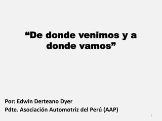 “De donde venimos y a
donde vamos”
Por: Edwin Derteano Dyer
Pdte. Asociación Automotriz del Perú (AAP)
1
 