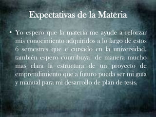 Expectativas de la Materia
• Yo espero que la materia me ayude a reforzar
  mis conocimiento adquiridos a lo largo de estos
  6 semestres que e cursado en la universidad,
  también espero contribuya de manera mucho
  mas clara la estructura de un proyecto de
  emprendimiento que a futuro pueda ser mi guía
  y manual para mi desarrollo de plan de tesis.
 