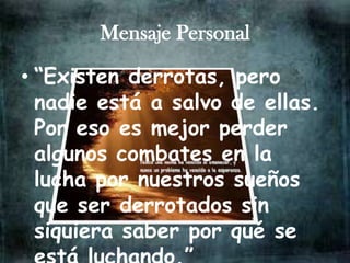 Mensaje Personal

• “Existen derrotas, pero
  nadie está a salvo de ellas.
  Por eso es mejor perder
  algunos combates en la
  lucha por nuestros sueños
  que ser derrotados sin
  siquiera saber por qué se
 