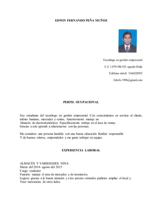 EDWIN FERNANDO PEÑA MUÑOZ
Tecnólogo en gestión empresarial
C.C 1.079.390.352 agrado Huila
Teléfono móvil: 3166528955
Edwfe.1996@gmail.com
PERFIL OCUPACIONAL
Soy estudiante del tecnólogo en gestión empresarial. Con conocimientos en servicio al cliente,
talento humano, mercadeo y ventas, Anteriormente maneje un
Almacén de electrodomésticos Específicamente trabaje en el área de ventas.
Gracias a este aprendí a relacionarme con las personas.
Me considero una persona humilde con una buena educación familiar responsable
Y de buenos valores, emprendedor y me gusta trabajar en equipo.
EXPERIENCIA LABORAL
ALMACÉN Y VARIEDADES NINA
Marzo del 2014- agosto del 2015
Cargo: vendedor
Función: maneje el área de mercadeo y de inventarios.
Logros: gracias a la buena atención y a los precios cómodos pudimos ampliar el local y
Traer mercancías de otros lados.
 