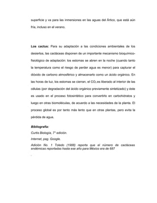 superficie y va para las inmersiones en las aguas del Ártico, que está aún

fría, incluso en el verano.




Los cactus: Para su adaptación a las condiciones ambientales de los

desiertos, las cactáceas disponen de un importante mecanismo bioquímico-

fisiológico de adaptación: los estomas se abren en la noche (cuando tanto

la temperatura como el riesgo de perder agua es menor) para capturar el

dióxido de carbono atmosférico y almacenarlo como un ácido orgánico. En

las horas de luz, los estomas se cierran, el CO2 es liberado al interior de las

células (por degradación del ácido orgánico previamente sintetizado) y éste

es usado en el proceso fotosintético para convertirlo en carbohidratos y

luego en otras biomoléculas, de acuerdo a las necesidades de la planta. El

proceso global es por tanto más lento que en otras plantas, pero evita la

pérdida de agua.


Bibliografia:
Curtis Biología, 7° edición.
Internet, pag. Google.
Adición No. 1 Toledo (1988) reporta que el número de cactáceas
endémicas reportadas hasta ese año para México era de 687
.
 